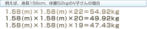 例えば、身長158cm、体重52kgのV子さんの場合 1.58(m)　×　1.58(m)　×　22　＝　54.92kg 1.58(m)　×　1.58(m)　×　20　＝　49.92kg 1.58(m)　×　1.58(m)　×　19　＝　47.43kg